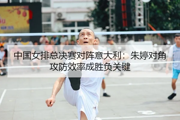 中国女排总决赛对阵意大利：朱婷对角攻防效率成胜负关键