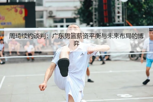 周琦续约谈判：广东男篮薪资平衡与未来布局的博弈