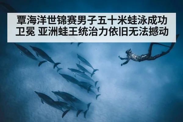 覃海洋世锦赛男子五十米蛙泳成功卫冕 亚洲蛙王统治力依旧无法撼动