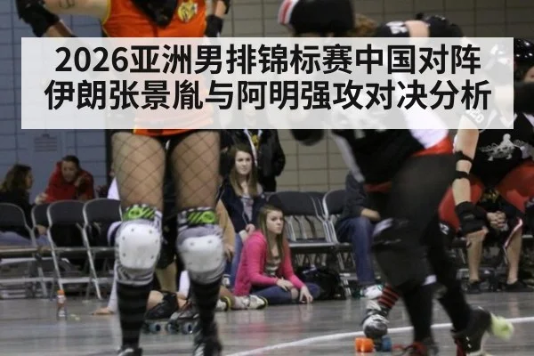 2026亚洲男排锦标赛中国对阵伊朗张景胤与阿明强攻对决分析